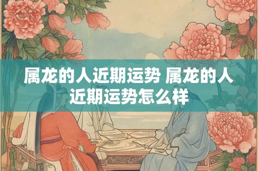 属龙的人近期运势 属龙的人近期运势怎么样