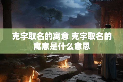 克字取名的寓意 克字取名的寓意是什么意思