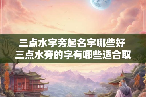 三点水字旁起名字哪些好 三点水旁的字有哪些适合取名字