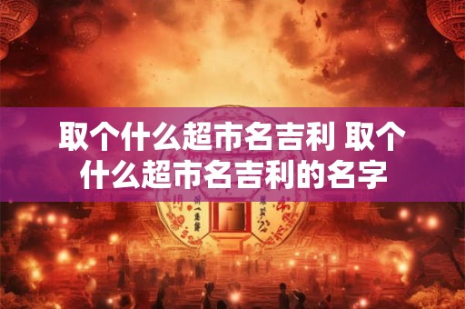 取个什么超市名吉利 取个什么超市名吉利的名字