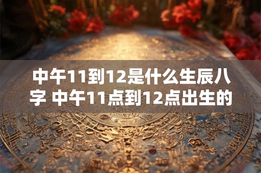 中午11到12是什么生辰八字 中午11点到12点出生的是什么时辰