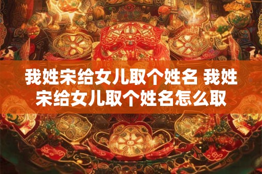 我姓宋给女儿取个姓名 我姓宋给女儿取个姓名怎么取