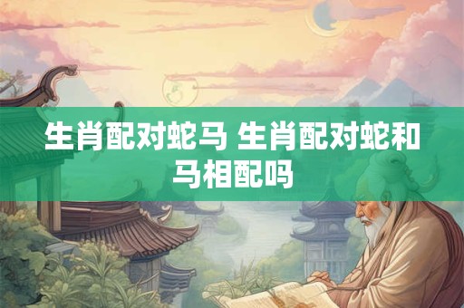 生肖配对蛇马 生肖配对蛇和马相配吗