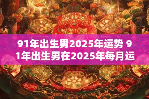 91年出生男2025年运势 91年出生男在2025年每月运势