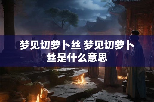 梦见切萝卜丝 梦见切萝卜丝是什么意思
