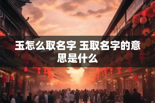玉怎么取名字 玉取名字的意思是什么