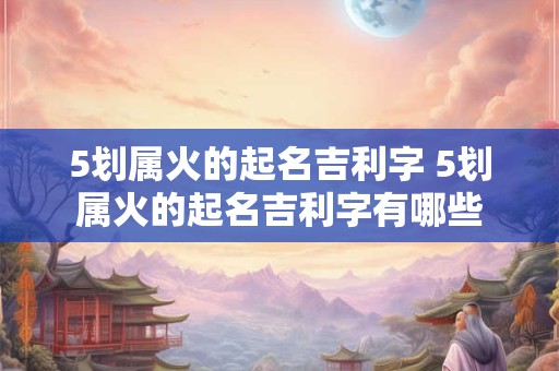 5划属火的起名吉利字 5划属火的起名吉利字有哪些