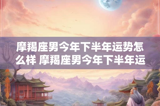 摩羯座男今年下半年运势怎么样 摩羯座男今年下半年运势怎么样呀