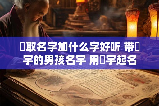 喆取名字加什么字好听 带喆字的男孩名字 用喆字起名