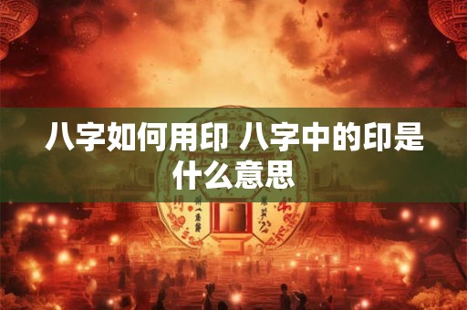 八字如何用印 八字中的印是什么意思