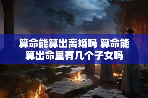 算命能算出离婚吗 算命能算出命里有几个子女吗