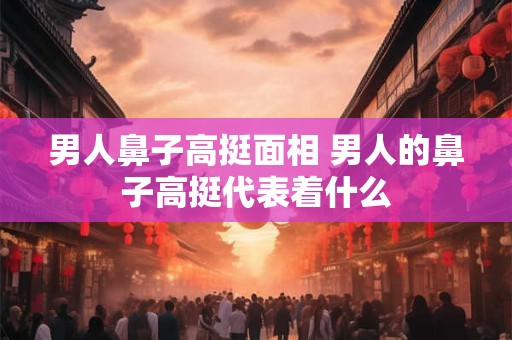 男人鼻子高挺面相 男人的鼻子高挺代表着什么