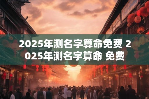 2025年测名字算命免费 2025年测名字算命 免费