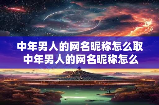 中年男人的网名昵称怎么取 中年男人的网名昵称怎么取好听