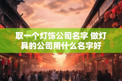 取一个灯饰公司名字 做灯具的公司用什么名字好