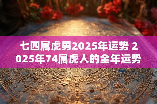 七四属虎男2025年运势 2025年74属虎人的全年运势男性