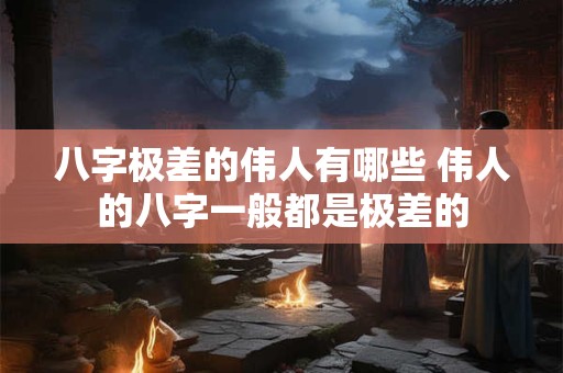 八字极差的伟人有哪些 伟人的八字一般都是极差的
