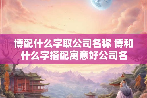 博配什么字取公司名称 博和什么字搭配寓意好公司名