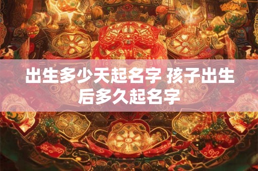 出生多少天起名字 孩子出生后多久起名字