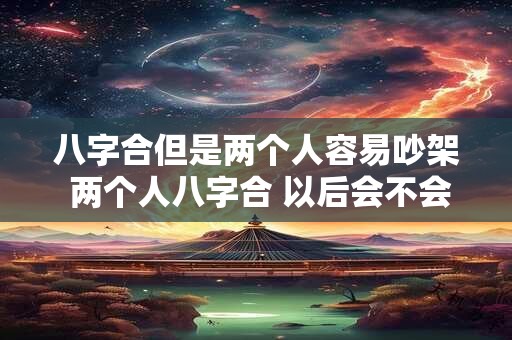 八字合但是两个人容易吵架 两个人八字合 以后会不会在一起