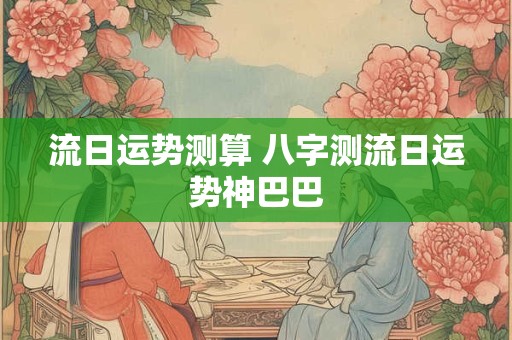 流日运势测算 八字测流日运势神巴巴
