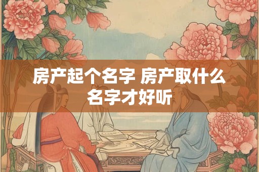房产起个名字 房产取什么名字才好听
