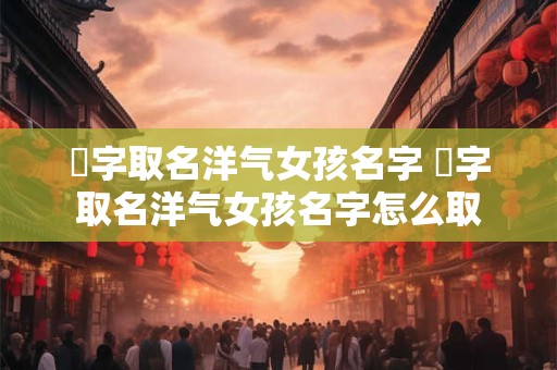 湉字取名洋气女孩名字 湉字取名洋气女孩名字怎么取