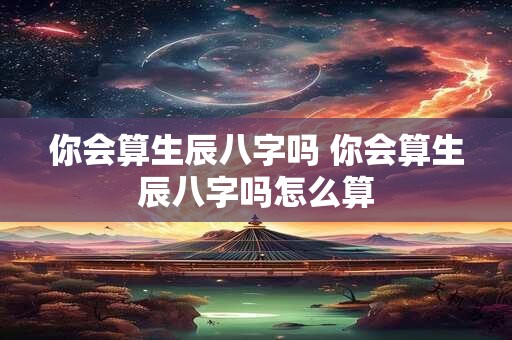你会算生辰八字吗 你会算生辰八字吗怎么算