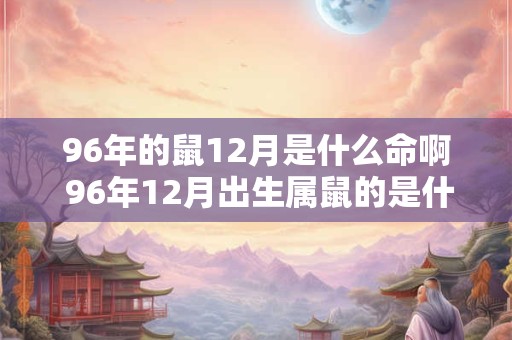 96年的鼠12月是什么命啊 96年12月出生属鼠的是什么命