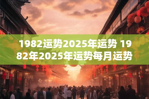 1982运势2025年运势 1982年2025年运势每月运势