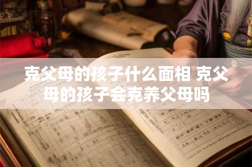 克父母的孩子什么面相 克父母的孩子会克养父母吗