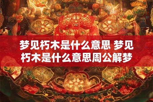 梦见朽木是什么意思 梦见朽木是什么意思周公解梦