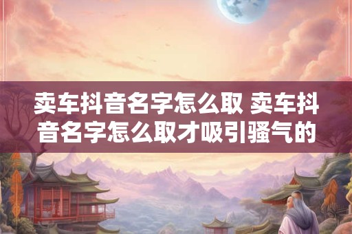 卖车抖音名字怎么取 卖车抖音名字怎么取才吸引骚气的