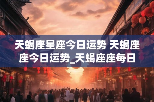 天蝎座星座今日运势 天蝎座座今日运势_天蝎座座每日运势