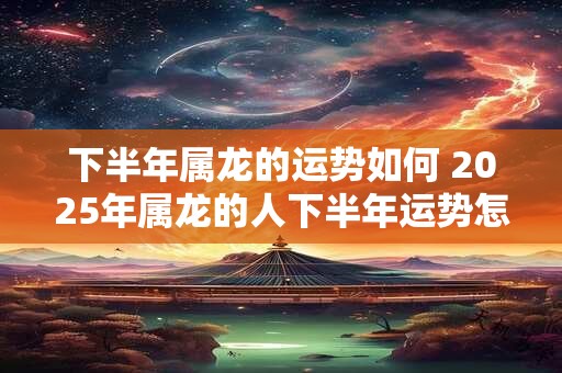 下半年属龙的运势如何 2025年属龙的人下半年运势怎么样