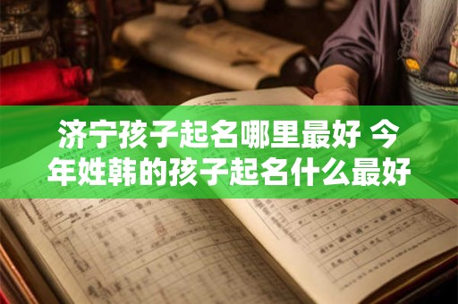 济宁孩子起名哪里最好 今年姓韩的孩子起名什么最好
