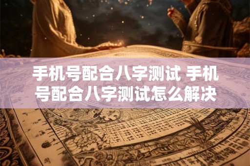手机号配合八字测试 手机号配合八字测试怎么解决