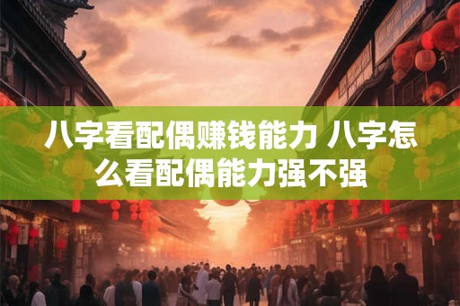 八字看配偶赚钱能力 八字怎么看配偶能力强不强