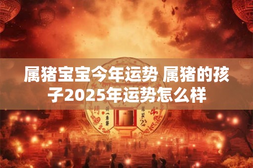 属猪宝宝今年运势 属猪的孩子2025年运势怎么样