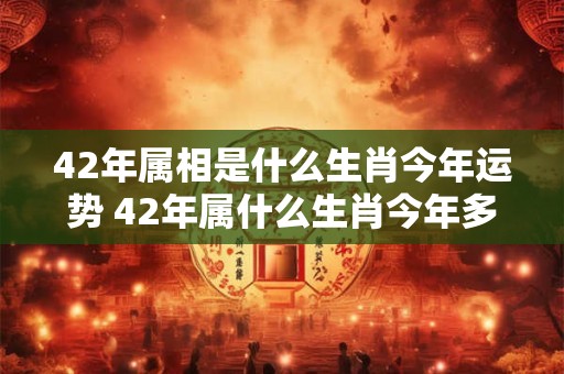 42年属相是什么生肖今年运势 42年属什么生肖今年多大岁数