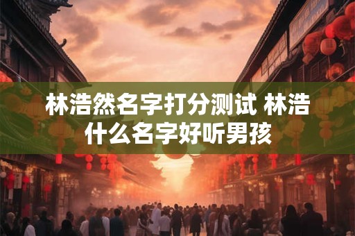 林浩然名字打分测试 林浩什么名字好听男孩