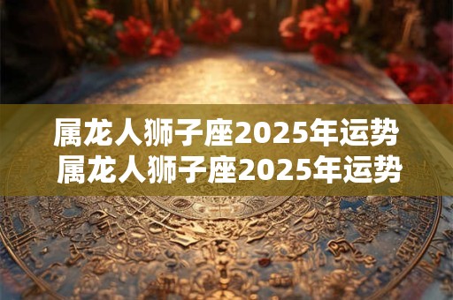 属龙人狮子座2025年运势 属龙人狮子座2025年运势及运程