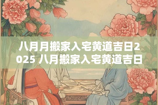 八月月搬家入宅黄道吉日2025 八月搬家入宅黄道吉日2025