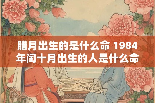 腊月出生的是什么命 1984年闰十月出生的人是什么命