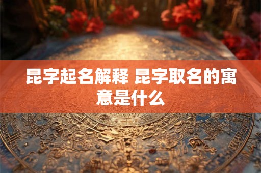 昆字起名解释 昆字取名的寓意是什么 昆字起名解释 昆字取名的寓意是什么