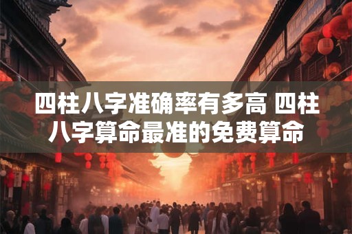 四柱八字准确率有多高 四柱八字算命最准的免费算命