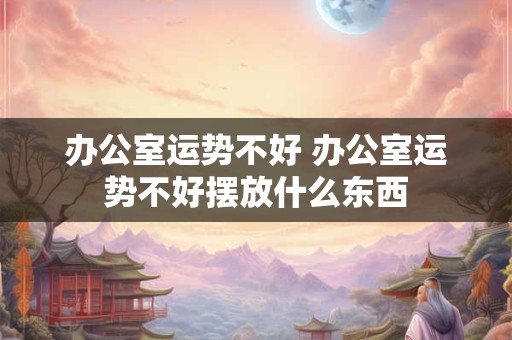 办公室运势不好 办公室运势不好摆放什么东西
