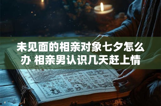 未见面的相亲对象七夕怎么办 相亲男认识几天赶上情人节