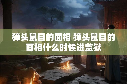 獐头鼠目的面相 獐头鼠目的面相什么时候进监狱