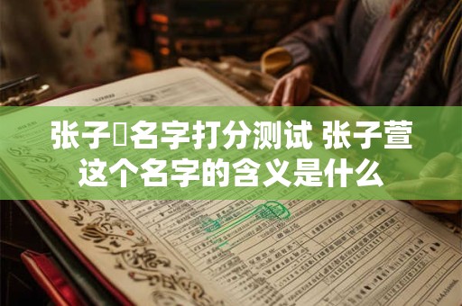 张子瑄名字打分测试 张子萱这个名字的含义是什么 张子瑄名字打分测试 张子萱这个名字的含义是什么